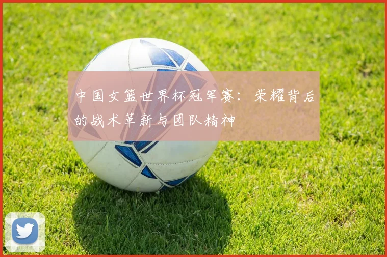 中国女篮世界杯冠军赛:荣耀背后的战术革新与团队精神