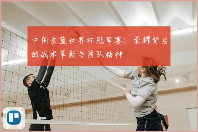 中国女篮世界杯冠军赛:荣耀背后的战术革新与团队精神