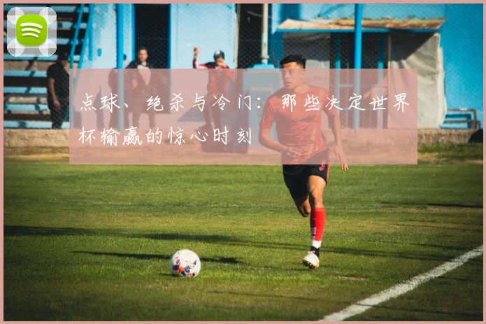 点球、绝杀与冷门：那些决定世界杯输赢的惊心时刻