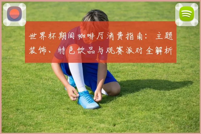 世界杯期间咖啡厅消费指南:主题装饰、特色饮品与观赛派对全解析