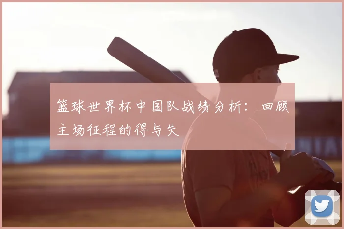 篮球世界杯中国队战绩分析:回顾主场征程的得与失