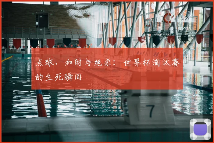 点球、加时与绝杀:世界杯淘汰赛的生死瞬间