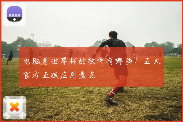 电脑看世界杯的软件有哪些？五大官方正版应用盘点