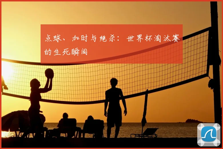 点球、加时与绝杀:世界杯淘汰赛的生死瞬间
