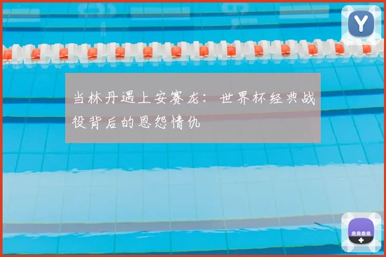 当林丹遇上安赛龙：世界杯经典战役背后的恩怨情仇