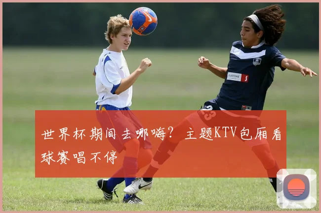 世界杯期间去哪嗨？主题KTV包厢看球赛唱不停
