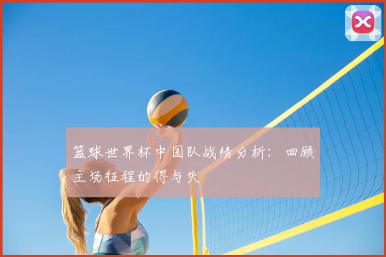 篮球世界杯中国队战绩分析:回顾主场征程的得与失