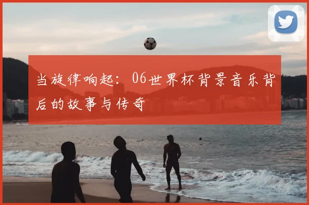 当旋律响起：06世界杯背景音乐背后的故事与传奇