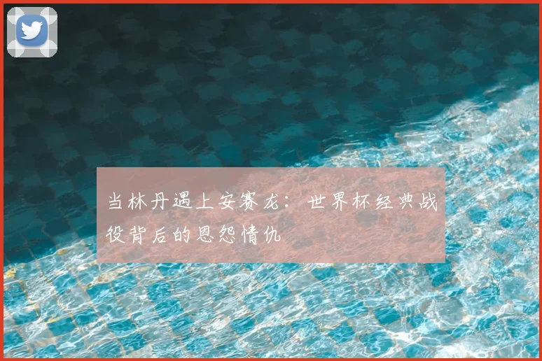 当林丹遇上安赛龙：世界杯经典战役背后的恩怨情仇